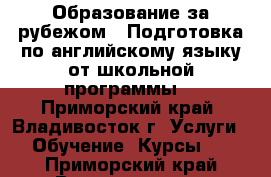 “Образование за рубежом“. Подготовка по английскому языку от школьной программы  - Приморский край, Владивосток г. Услуги » Обучение. Курсы   . Приморский край,Владивосток г.